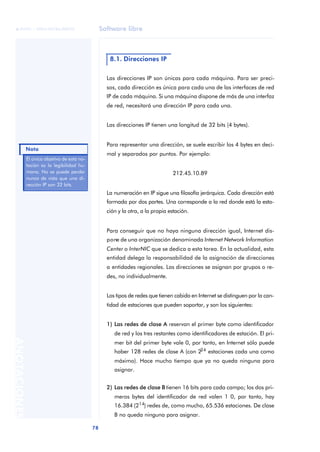 Software libre 
ãã FUOC • XP04/90786/00020 
78 ANOTACIONES 
8.1. Direcciones IP 
Las direcciones IP son únicas para cada máquina. Para ser preci-sos, 
cada dirección es única para cada una de las interfaces de red 
IP de cada máquina. Si una máquina dispone de más de una interfaz 
de red, necesitará una dirección IP para cada una. 
Las direcciones IP tienen una longitud de 32 bits (4 bytes). 
Para representar una dirección, se suele escribir los 4 bytes en deci-mal 
y separados por puntos. Por ejemplo: 
212.45.10.89 
La numeración en IP sigue una filosofía jerárquica. Cada dirección está 
formada por dos partes. Una corresponde a la red donde está la esta-ción 
y la otra, a la propia estación. 
Para conseguir que no haya ninguna dirección igual, Internet dis-pone 
de una organización denominada Internet Network Information 
Center o InterNIC que se dedica a esta tarea. En la actualidad, esta 
entidad delega la responsabilidad de la asignación de direcciones 
a entidades regionales. Las direcciones se asignan por grupos o re-des, 
no individualmente. 
Los tipos de redes que tienen cabida en Internet se distinguen por la can-tidad 
de estaciones que pueden soportar, y son los siguientes: 
1) Las redes de clase A reservan el primer byte como identificador 
de red y los tres restantes como identificadores de estación. El pri-mer 
bit del primer byte vale 0, por tanto, en Internet sólo puede 
haber 128 redes de clase A (con 224 estaciones cada una como 
máximo). Hace mucho tiempo que ya no queda ninguna para 
asignar. 
2) Las redes de clase B tienen 16 bits para cada campo; los dos pri-meros 
bytes del identificador de red valen 1 0, por tanto, hay 
16.384 (214) redes de, como mucho, 65.536 estaciones. De clase 
B no queda ninguna para asignar. 
Él único objetivo de esta no-tación 
es la legibilidad hu-mana. 
No se puede perder 
nunca de vista que una di-rección 
IP son 32 bits. 
Nota 
 