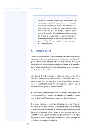 Software libre 
ãã FUOC • XP04/90786/00020 
80 ANOTACIONES 
Hoy día, en lugar de proporcionar redes clase C (de 
las otras ya no quedan) lo que se hace es dar grupos 
mayores (técnicamente, se podrían dar más pequeñas, 
pero no se hace) limitados por máscaras intermedias 
entre la clase B y la C. Por ejemplo, si alguien quiere 
una red de un millar de direcciones necesita cuatro re-des 
de clase C. En lugar de proporcionarle estas cuatro 
redes independientes, se le da una máscara de 22 bits: 
quedan 10 para direcciones de terminal, lo que permi-te 
1.024 terminales. 
8.1.1. Máscaras de red 
Cuando un administrador de sistemas recibe el encargo de ges-tionar 
un conjunto de direcciones, es posible que necesite confi-gurar 
internamente diferentes LAN con este conjunto. Por ello, el 
mecanismo para distinguir distintas redes (LAN) entre sí no se puede ba-sar 
exclusivamente en los bits identificadores de clase que hemos co-mentado 
con anterioridad. 
La máscara de red constituye el mecanismo que nos permitirá 
conseguir más flexibilidad. Por medio de una máscara de 32 bits, 
definiremos los bits que identifican la red (bits en 1) y los que iden-tifican 
la estación (bits en 0). Por norma general, los bits 1 y los 0 
son consecutivos, pero no necesariamente. 
A continuación, definimos de nuevo el concepto identificador de 
red, adaptándolo a la máscara: el identificador de red es la por-ción 
de dirección IP que encaja con los bits 1 de la máscara. 
El concepto máscara es capital para la comprensión del funciona-miento 
de las redes IP, permite a una estación decidir si el destino al 
que debe transmitir un paquete se encuentra dentro de la misma red 
de área local que este último o si, por el contrario, se encuentra en 
una LAN remota y, por tanto, debe delegar su transmisión a algún 
equipo de su misma LAN (el direccionador) para que se encargue de 
hacer llegar el paquete a su destino. 
 