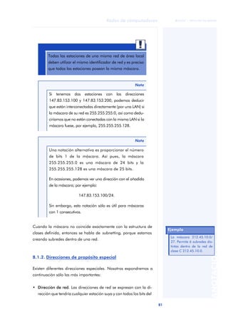 81 
Redes de computadores 
ãã FUOC • XP04/90786/00020 
ANOTACIONES 
Todas las estaciones de una misma red de área local 
deben utilizar el mismo identificador de red y es preciso 
que todas las estaciones posean la misma máscara. 
Nota 
Si tenemos dos estaciones con las direcciones 
147.83.153.100 y 147.83.153.200, podemos deducir 
que están interconectadas directamente (por una LAN) si 
la máscara de su red es 255.255.255.0, así como dedu-ciríamos 
que no están conectadas con la misma LAN si la 
máscara fuese, por ejemplo, 255.255.255.128. 
Nota 
Una notación alternativa es proporcionar el número 
de bits 1 de la máscara. Así pues, la máscara 
255.255.255.0 es una máscara de 24 bits y la 
255.255.255.128 es una máscara de 25 bits. 
En ocasiones, podemos ver una dirección con el añadido 
de la máscara; por ejemplo: 
147.83.153.100/24. 
Sin embargo, esta notación sólo es útil para máscaras 
con 1 consecutivos. 
Cuando la máscara no coincide exactamente con la estructura de 
clases definida, entonces se habla de subnetting, porque estamos 
creando subredes dentro de una red. 
8.1.2. Direcciones de propósito especial 
Existen diferentes direcciones especiales. Nosotros expondremos a 
continuación sólo las más importantes: 
• Dirección de red. Las direcciones de red se expresan con la di-rección 
que tendría cualquier estación suya y con todos los bits del 
Ejemplo 
La máscara 212.45.10.0/ 
27. Permite 6 subredes dis-tintas 
dentro de la red de 
clase C 212.45.10.0. 
 