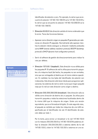 Software libre 
ãã FUOC • XP04/90786/00020 
82 ANOTACIONES 
identificador de estación a cero. Por ejemplo, la red en que se en-cuentra 
la estación 147.83.153.100/24 es la 147.83.153.0/24 y 
la red en que se encuentra la estación 147.83.153.200/25 es la 
147.83.153.128/25. 
• Dirección 0.0.0.0. Esta dirección señala al mismo ordenador que 
la envía. Tiene dos funciones básicas: 
– Aparecer como dirección origen en paquetes IP generados por esta-ciones 
sin dirección IP asignada. Normalmente sólo aparece mien-tras 
la estación intenta averiguar su dirección mediante protocolos 
como RARP (reverse address resolution protocol), BOOTP (bootstrap 
protocol) o DHCP (dynamic host configuration protocol). 
– Servir al software de gestión de direccionamiento para indicar la 
ruta por defecto. 
• Dirección 127.0.0.1 (loopback). Esta dirección no es válida para 
los paquetes IP. El software de red la utiliza para transmitir paque-tes 
a la máquina local (de hecho, los paquetes no son enviados, 
sino que son entregados al destino por el mismo sistema operati-vo). 
En realidad, los tres bytes del identificador de estación son 
irrelevantes. Esta dirección sólo tiene interés para programar apli-caciones; 
los sistemas de red no verán nunca que ningún paquete 
viaje por la red con esta dirección como origen o destino. 
• Dirección 255.255.255.255 (broadcast). Esta dirección sólo es 
válida como dirección de destino de un paquete. Se utiliza para 
transmitir paquetes a todas las estaciones localizadas dentro de 
la misma LAN que la máquina de origen. Existe una versión 
equivalente, que es el broadcast dirigido. En este segundo caso, 
el paquete es recibido por todas las máquinas de una LAN es-pecificada 
por el identificador de red. El identificador de esta-ción 
debe ser todo 1. 
Por lo tanto, para enviar un broadcast a la red 147.83.153.0 
con la máscara 255.255.255.0 (o 147.83.153.0/24) podemos uti-lizar 
la dirección 255.255.255.255 si estamos dentro de la red 
147.83.153.0, o bien la 147.83.153.255 si estamos en una es- 
Ejemplo 
La dirección 127.03.87 es 
equivalente a la dirección 
127.0.0.1. 
 