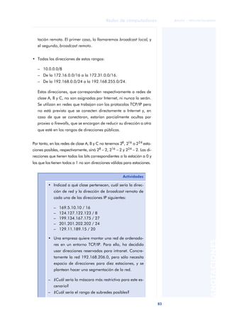 83 
Redes de computadores 
ãã FUOC • XP04/90786/00020 
ANOTACIONES 
tación remota. El primer caso, lo llamaremos broadcast local, y 
el segundo, broadcast remoto. 
• Todas las direcciones de estos rangos: 
– 10.0.0.0/8 
– De la 172.16.0.0/16 a la 172.31.0.0/16. 
– De la 192.168.0.0/24 a la 192.168.255.0/24. 
Estas direcciones, que corresponden respectivamente a redes de 
clase A, B y C, no son asignadas por Internet, ni nunca lo serán. 
Se utilizan en redes que trabajan con los protocolos TCP/IP pero 
no está previsto que se conecten directamente a Internet y, en 
caso de que se conectaran, estarían parcialmente ocultas por 
proxies o firewalls, que se encargan de reducir su dirección a otra 
que esté en los rangos de direcciones públicas. 
Por tanto, en las redes de clase A, B y C no tenemos 28, 216 o 224 esta-ciones 
posibles, respectivamente, sinó 28 - 2, 216 - 2 y 224 - 2. Las di-recciones 
que tienen todos los bits correspondientes a la estación a 0 y 
las que los tienen todos a 1 no son direcciones válidas para estaciones. 
Actividades 
• Indicad a qué clase pertenecen, cuál sería la direc-ción 
de red y la dirección de broadcast remoto de 
cada una de las direcciones IP siguientes: 
– 169.5.10.10 / 16 
– 124.127.122.123 / 8 
– 199.134.167.175 / 27 
– 201.201.202.202 / 24 
– 129.11.189.15 / 20 
• Una empresa quiere montar una red de ordenado-res 
en un entorno TCP/IP. Para ello, ha decidido 
usar direcciones reservadas para intranet. Concre-tamente 
la red 192.168.206.0, pero sólo necesita 
espacio de direcciones para diez estaciones, y se 
plantean hacer una segmentación de la red. 
– ¿Cuál sería la máscara más restrictiva para este es-cenario? 
– ¿Cuál sería el rango de subredes posibles? 
 