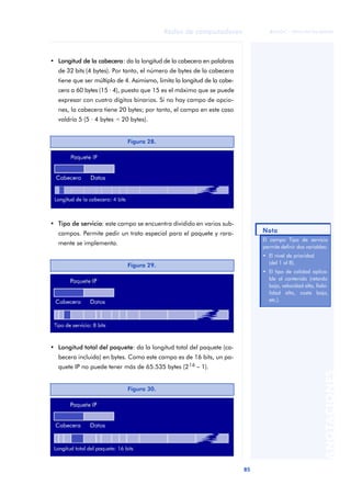 85 
Redes de computadores 
ãã FUOC • XP04/90786/00020 
ANOTACIONES 
• Longitud de la cabecera: da la longitud de la cabecera en palabras 
de 32 bits (4 bytes). Por tanto, el número de bytes de la cabecera 
tiene que ser múltiplo de 4. Asimismo, limita la longitud de la cabe-cera 
a 60 bytes (15 · 4), puesto que 15 es el máximo que se puede 
expresar con cuatro dígitos binarios. Si no hay campo de opcio-nes, 
la cabecera tiene 20 bytes; por tanto, el campo en este caso 
valdría 5 (5 · 4 bytes = 20 bytes). 
Figura 28. 
• Tipo de servicio: este campo se encuentra dividido en varios sub-campos. 
Permite pedir un trato especial para el paquete y rara-mente 
se implementa. 
• Longitud total del paquete: da la longitud total del paquete (ca-becera 
incluida) en bytes. Como este campo es de 16 bits, un pa-quete 
IP no puede tener más de 65.535 bytes (216 - 1). 
Nota 
El campo Tipo de servicio 
permite definir dos variables: 
• El nivel de prioridad 
(del 1 al 8). 
• El tipo de calidad aplica-ble 
al contenido (retardo 
bajo, velocidad alta, fiabi-lidad 
alta, coste bajo, 
etc.). 
Figura 29. 
Figura 30. 
 