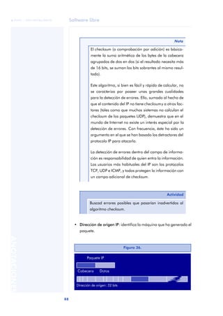 Software libre 
ãã FUOC • XP04/90786/00020 
88 ANOTACIONES 
• Dirección de origen IP: identifica la máquina que ha generado el 
paquete. 
Nota 
El checksum (o comprobación por adición) es básica-mente 
la suma aritmética de los bytes de la cabecera 
agrupados de dos en dos (si el resultado necesita más 
de 16 bits, se suman los bits sobrantes al mismo resul-tado). 
Este algoritmo, si bien es fácil y rápido de calcular, no 
se caracteriza por poseer unas grandes cualidades 
para la detección de errores. Ello, sumado al hecho de 
que el contenido del IP no tiene checksum y a otros fac-tores 
(tales como que muchos sistemas no calculan el 
checksum de los paquetes UDP), demuestra que en el 
mundo de Internet no existe un interés especial por la 
detección de errores. Con frecuencia, éste ha sido un 
argumento en el que se han basado los detractores del 
protocolo IP para atacarlo. 
La detección de errores dentro del campo de informa-ción 
es responsabilidad de quien entra la información. 
Los usuarios más habituales del IP son los protocolos 
TCP, UDP e ICMP, y todos protegen la información con 
un campo adicional de checksum. 
Actividad 
Buscad errores posibles que pasarían inadvertidos al 
algoritmo checksum. 
Figura 36. 
 