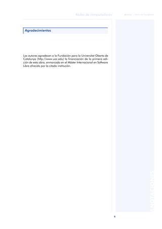 9 
Redes de computadores 
ãã FUOC • XP04/90786/00020 
ANOTACIONES 
Agradecimientos 
Los autores agradecen a la Fundación para la Universitat Oberta de 
Catalunya (http://www.uoc.edu) la financiación de la primera edi-ción 
de esta obra, enmarcada en el Máster Internacional en Software 
Libre ofrecido por la citada institución. 
 