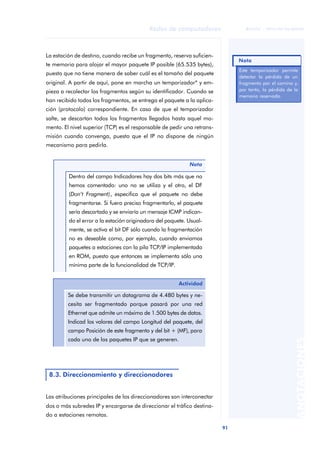 91 
Redes de computadores 
ãã FUOC • XP04/90786/00020 
ANOTACIONES 
La estación de destino, cuando recibe un fragmento, reserva suficien-te 
memoria para alojar el mayor paquete IP posible (65.535 bytes), 
puesto que no tiene manera de saber cuál es el tamaño del paquete 
original. A partir de aquí, pone en marcha un temporizador* y em-pieza 
a recolectar los fragmentos según su identificador. Cuando se 
han recibido todos los fragmentos, se entrega el paquete a la aplica-ción 
(protocolo) correspondiente. En caso de que el temporizador 
salte, se descartan todos los fragmentos llegados hasta aquel mo-mento. 
El nivel superior (TCP) es el responsable de pedir una retrans-misión 
cuando convenga, puesto que el IP no dispone de ningún 
mecanismo para pedirla. 
Las atribuciones principales de los direccionadores son interconectar 
dos o más subredes IP y encargarse de direccionar el tráfico destina-do 
a estaciones remotas. 
Nota 
Dentro del campo Indicadores hay dos bits más que no 
hemos comentado: uno no se utiliza y el otro, el DF 
(Don’t Fragment), especifica que el paquete no debe 
fragmentarse. Si fuera preciso fragmentarlo, el paquete 
sería descartado y se enviaría un mensaje ICMP indican-do 
el error a la estación originadora del paquete. Usual-mente, 
se activa el bit DF sólo cuando la fragmentación 
no es deseable como, por ejemplo, cuando enviamos 
paquetes a estaciones con la pila TCP/IP implementada 
en ROM, puesto que entonces se implementa sólo una 
mínima parte de la funcionalidad de TCP/IP. 
Actividad 
Se debe transmitir un datagrama de 4.480 bytes y ne-cesita 
ser fragmentado porque pasará por una red 
Ethernet que admite un máximo de 1.500 bytes de datos. 
Indicad los valores del campo Longitud del paquete, del 
campo Posición de este fragmento y del bit + (MF), para 
cada uno de los paquetes IP que se generen. 
8.3. Direccionamiento y direccionadores 
Nota 
Este temporizador permite 
detectar la pérdida de un 
fragmento por el camino y, 
por tanto, la pérdida de la 
memoria reservada. 
 