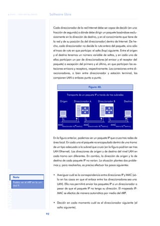 Software libre 
ãã FUOC • XP04/90786/00020 
92 ANOTACIONES 
Cada direccionador de la red Internet debe ser capaz de decidir (en una 
fracción de segundo) a dónde debe dirigir un paquete basándose exclu-sivamente 
en la dirección de destino, y en el conocimiento que tiene de 
la red y de su posición (la del direccionador) dentro de Internet. De he-cho, 
cada direccionador no decide la ruta entera del paquete, sino sólo 
el trozo de ruta en que participa: el salto (hop) siguiente. Entre el origen 
y el destino tenemos un número variable de saltos, y en cada uno de 
ellos participan un par de direccionadores (el emisor y el receptor del 
paquete) a excepción del primero y el último, en que participan las es-taciones 
emisora y receptora, respectivamente. Las conexiones entre di-reccionadores, 
o bien entre direccionador y estación terminal, las 
componen LAN o enlaces punto a punto. 
En la figura anterior, podemos ver un paquete IP que cruza tres redes de 
área local. En cada una el paquete va encapsulado dentro de una trama 
de un tipo adecuado a la subred que cruza (en la figura podrían ser tres 
LAN Ethernet). Las direcciones de origen y de destino del nivel LAN en 
cada tramo son diferentes. En cambio, la dirección de origen y la de 
destino de cada paquete IP no varían. La situación plantea dos proble-mas 
y, para resolverlos, es preciso efectuar los pasos siguientes: 
• Averiguar cuál es la correspondencia entre direcciones IP y MAC (só-lo 
en los casos en que el enlace entre los direccionadores sea una 
LAN). Ello nos permitirá enviar los paquetes IP a un direccionador a 
pesar de que el paquete IP no tenga su dirección. El mapeado IP-MAC 
se efectúa de manera automática por medio del ARP. 
• Decidir en cada momento cuál es el direccionador siguiente (el 
salto siguiente). 
Figura 40. 
Nota 
Podéis ver el ARP en la uni-dad 
9. 
 