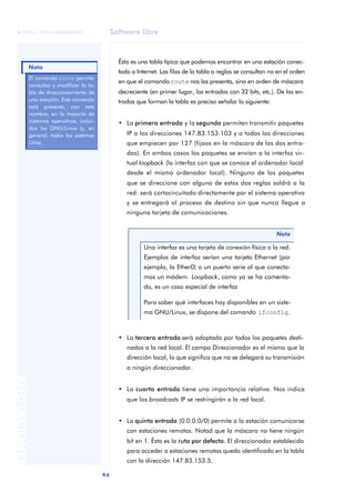 Software libre 
ãã FUOC • XP04/90786/00020 
Nota 
94 ANOTACIONES 
Ésta es una tabla típica que podemos encontrar en una estación conec-tada 
a Internet. Las filas de la tabla o reglas se consultan no en el orden 
en que el comando route nos las presenta, sino en orden de máscara 
decreciente (en primer lugar, las entradas con 32 bits, etc.). De las en-tradas 
que forman la tabla es preciso señalar lo siguiente: 
• La primera entrada y la segunda permiten transmitir paquetes 
IP a las direcciones 147.83.153.103 y a todas las direcciones 
que empiecen por 127 (fijaos en la máscara de las dos entra-das). 
En ambos casos los paquetes se envían a la interfaz vir-tual 
loopback (la interfaz con que se conoce el ordenador local 
desde el mismo ordenador local). Ninguno de los paquetes 
que se direccione con alguna de estas dos reglas saldrá a la 
red: será cortocircuitado directamente por el sistema operativo 
y se entregará al proceso de destino sin que nunca llegue a 
ninguna tarjeta de comunicaciones. 
Nota 
Una interfaz es una tarjeta de conexión física a la red. 
Ejemplos de interfaz serían una tarjeta Ethernet (por 
ejemplo, la Ether0) o un puerto serie al que conecta-mos 
un módem. Loopback, como ya se ha comenta-do, 
es un caso especial de interfaz 
Para saber qué interfaces hay disponibles en un siste-ma 
GNU/Linux, se dispone del comando ifconfig. 
• La tercera entrada será adoptada por todos los paquetes desti-nados 
a la red local. El campo Direccionador es el mismo que la 
dirección local, lo que significa que no se delegará su transmisión 
a ningún direccionador. 
• La cuarta entrada tiene una importancia relativa. Nos indica 
que los broadcasts IP se restringirán a la red local. 
• La quinta entrada (0.0.0.0/0) permite a la estación comunicarse 
con estaciones remotas. Notad que la máscara no tiene ningún 
bit en 1. Ésta es la ruta por defecto. El direccionador establecido 
para acceder a estaciones remotas queda identificado en la tabla 
con la dirección 147.83.153.5. 
El comando route permite 
consultar y modificar la ta-bla 
de direccionamiento de 
una estación. Este comando 
está presente, con este 
nombre, en la mayoría de 
sistemas operaitvos, inclui-dos 
los GNU/Linux (y, en 
general, todos los sistemas 
Unix). 
 