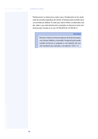 Software libre 
ãã FUOC • XP04/90786/00020 
96 ANOTACIONES 
Prácticamente no observamos nada nuevo. Simplemente se han dupli-cado 
las entradas específicas de interfaz. El direccionador también tiene 
una entrada por defecto. En este caso, todo el tráfico no destinado a las 
dos redes a que está directamente conectado se direcciona hacia otro 
direccionador situado en la red 147.83.30.0 (el 147.83.30.1). 
Actividad 
Pensad si todos los direccionadores de Internet poseen 
una ruta por defecto y razonadlo. Imaginad qué sucede 
cuando enviamos un paquete a una estación de una 
red inexistente (por ejemplo, a la estación 10.0.1.1). 
 