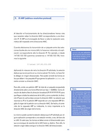 97 
Redes de computadores 
ãã FUOC • XP04/90786/00020 
ANOTACIONES 
9. El ARP (address resolution protocol) 
Al describir el funcionamiento de los direccionadores hemos visto 
que necesitan saber la dirección MAC correspondiente a una direc-ción 
IP. El ARP es el encargado de llevar a cabo la resolución auto-mática 
del mapeado entre direcciones MAC. 
Cuando efectuamos la transmisión de un paquete entre dos esta-ciones 
locales de una misma LAN, lo hacemos indicando a la apli-cación 
correspondiente sólo la dirección IP. Por ejemplo, si desde 
147.83.153.103 queremos conectarnos a 147.83.153.100, hare-mos 
lo siguiente: 
$ telnet 147.83.153.100 
Aplicando la máscara de red a la dirección IP solicitada, la estación 
deduce que se encuentra en su misma subred. Por tanto, no hace fal-ta 
delegar en ningún direccionador. Para poder enviarle las tramas en 
las que deben ir los paquetes IP que genera la aplicación telnet, ne-cesita 
conocer su dirección MAC. 
Para ello, emite una petición ARP. Se trata de un paquete encapsulado 
directamente sobre una trama Ethernet (con tipo = 0x0806). Como di-rección 
de destino lleva la dirección broadcast (FF:FF:FF:FF:FF:FF) para 
que llegue a todas las estaciones de la LAN, y como contenido, la direc-ción 
IP para la cuál se desa conocer la dirección MAC. La estación que 
reconoce su IP en la petición ARP responde con una respuesta ARP diri-gida 
al origen de la petición con su dirección MAC. De hecho, el conte-nido 
de la respuesta ARP es irrelevante, lo único importante es la 
dirección MAC de origen de la trama. 
Lo mismo sucede cuando la estación deduce que la IP solicitada por al-guna 
aplicación corresponde a una estación remota, o sea, de fuera de 
su LAN. En este caso, las tramas se deben enviar al direccionador para 
que se encargue de sacarlas de la LAN hacia su destino. Para ello, la 
estación origen debe averiguar la dirección MAC del direccionador. 
telnet es una aplicación 
de uso común para el aceso 
a servidores remotos. La ve-remos 
en la unidad 17. 
Nota 
Nota 
No mostraremos el formato 
de los paquetes ARP, por-que 
no van a aportarnos 
mucha más información. 
Podéis encontrar el formato 
y los usos alternativos del 
ARP en: 
D. E. Comer (1995). 
Internet-working with TCP/IP 
(volumen 1: “Principles, 
Protocols, and Architecture”). 
Hertfordshire: Prentice Hall 
 