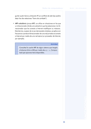99 
Redes de computadores 
ãã FUOC • XP04/90786/00020 
ANOTACIONES 
guntar quién tiene su dirección IP (un conflicto de este tipo podría 
dejar las dos estaciones “fuera de combate”). 
• ARP subsidiario (proxy-ARP): se utiliza en situaciones en las que 
un direccionador divide una subred sin que las estaciones ni el di-reccionador 
que los conecta a Internet modifiquen su máscara. 
Esta técnica, a pesar de no ser demasiado ortodoxa, se aplica con 
frecuencia cuando el direccionador de una red privada se conecta 
a Internet por medio de una red ajena (un proveedor de Internet, 
por ejemplo). 
Actividad 
Consultad la caché ARP de algún sistema que tengáis 
al alcance (Unix o MS) por medio de arp -a. Compro-bad 
qué opciones tiene disponibles. 
 