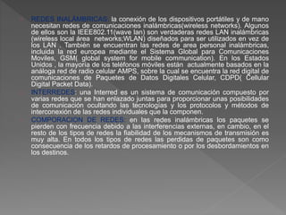 REDES INALÁMBRICAS: la conexión de los dispositivos portátiles y de mano 
necesitan redes de comunicaciones inalámbricas(wireless networks). Algunos 
de ellos son la IEEE802.11(wave lan) son verdaderas redes LAN inalámbricas 
(wireless local área networks;WLAN) diseñados para ser utilizados en vez de 
los LAN . También se encuentran las redes de area personal inalámbricas, 
incluida la red europea mediante el Sistema Global para Comunicaciones 
Moviles, GSM( global system for mobile communication). En los Estados 
Unidos , la mayoría de los teléfonos móviles están actualmente basados en la 
análoga red de radio celular AMPS, sobre la cual se encuentra la red digital de 
comunicaciones de Paquetes de Datos Digitales Celular, CDPD( Cellular 
Digital Packet Data). 
INTERREDES: una Interred es un sistema de comunicación compuesto por 
varias redes que se han enlazado juntas para proporcionar unas posibilidades 
de comunicación ocultando las tecnologías y los protocolos y métodos de 
interconexión de las redes individuales que la componen. 
COMPORACION DE REDES: en las redes inalámbricas los paquetes se 
pierden con frecuencia debido a las interferencias externas, en cambio, en el 
resto de los tipos de redes la fiabilidad de los mecanismos de transmisión es 
muy alta. En todos los tipos de redes las perdidas de paquetes son como 
consecuencia de los retardos de procesamiento o por los desbordamientos en 
los destinos. 
 