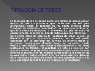 La topología de red se define como una familia de comunicación 
usada por los computadores que conforman una red para 
intercambiar datos. El concepto de red puede definirse como 
"conjunto de nodos interconectados". Un nodo es el punto en el 
que una curva se intercepta a sí misma. Lo que un nodo es 
concretamente, depende del tipo de redes a que nos refiramos.1 
Un ejemplo claro de esto es la topología de árbol, la cual es 
llamada así por su apariencia estética, por la cual puede 
comenzar con la inserción del servicio de internet desde el 
proveedor, pasando por el router, luego por un switch y este 
deriva a otro switch u otro router o sencillamente a los hosts 
(estaciones de trabajo), el resultado de esto es una red con 
apariencia de árbol porque desde el primer router que se tiene se 
ramifica la distribución de internet dando lugar a la creación de 
nuevas redes o subredes tanto internas como externas. Además 
de la topología estética, se puede dar una topología lógica a la 
red y eso dependerá de lo que se necesite en el momento. 
