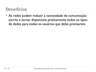 Benefícios 
 As redes podem reduzir a necessidade de comunicação 
escrita e tornar disponíveis praticamente todos os tipos 
de dados para todos os usuários que deles precisarem. 
dissonpontes@10 gmail.com / @dissonpontes 
 