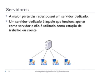 Servidores 
 A maior parte das redes possui um servidor dedicado. 
 Um servidor dedicado é aquele que funciona apenas 
como servidor e não é utilizado como estação de 
trabalho ou cliente. 
dissonpontes@13 gmail.com / @dissonpontes 
 