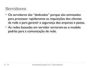 Servidores 
 Os servidores são “dedicados” porque são otimizados 
para processar rapidamente as requisições dos clientes 
da rede e para garantir a segurança dos arquivos e pastas. 
 As redes baseadas em servidor tornaram-se o modelo 
padrão para a comunicação de rede. 
dissonpontes@14 gmail.com / @dissonpontes 
 