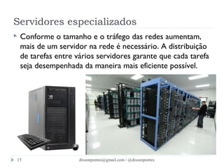 Servidores especializados 
 Conforme o tamanho e o tráfego das redes aumentam, 
mais de um servidor na rede é necessário. A distribuição 
de tarefas entre vários servidores garante que cada tarefa 
seja desempenhada da maneira mais eficiente possível. 
dissonpontes@15 gmail.com / @dissonpontes 
 