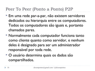 Peer To Peer (Ponto a Ponto) P2P 
 Em uma rede par-a-par, não existem servidores 
dedicados ou hierarquia entre os computadores. 
Todos os computadores são iguais e, portanto 
chamados pares. 
 Normalmente cada computador funciona tanto 
como cliente quanto como servidor, e nenhum 
deles é designado para ser um administrador 
responsável por toda rede. 
 O usuário determina quais os dados são 
compartilhados. 
dissonpontes@16 gmail.com / @dissonpontes 
 