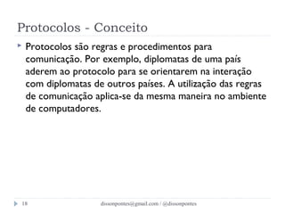 Protocolos - Conceito 
 Protocolos são regras e procedimentos para 
comunicação. Por exemplo, diplomatas de uma país 
aderem ao protocolo para se orientarem na interação 
com diplomatas de outros países. A utilização das regras 
de comunicação aplica-se da mesma maneira no ambiente 
de computadores. 
dissonpontes@18 gmail.com / @dissonpontes 
 