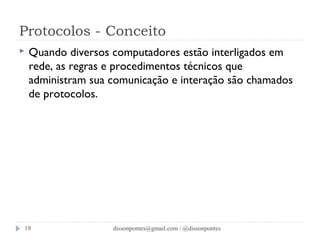 Protocolos - Conceito 
 Quando diversos computadores estão interligados em 
rede, as regras e procedimentos técnicos que 
administram sua comunicação e interação são chamados 
de protocolos. 
dissonpontes@19 gmail.com / @dissonpontes 
 