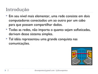 Introdução 
 Em seu nível mais elementar, uma rede consiste em dois 
computadores conectados um ao outro por um cabo 
para que possam compartilhar dados. 
 Todas as redes, não importa o quanto sejam sofisticadas, 
derivam desse sistema simples. 
 Tal idéia representou uma grande conquista nas 
comunicações. 
dissonpontes@2 gmail.com / @dissonpontes 
 