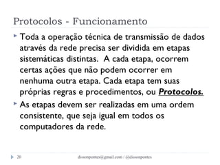 Protocolos - Funcionamento 
 Toda a operação técnica de transmissão de dados 
através da rede precisa ser dividida em etapas 
sistemáticas distintas. A cada etapa, ocorrem 
certas ações que não podem ocorrer em 
nenhuma outra etapa. Cada etapa tem suas 
próprias regras e procedimentos, ou Protocolos. 
 As etapas devem ser realizadas em uma ordem 
consistente, que seja igual em todos os 
computadores da rede. 
dissonpontes@20 gmail.com / @dissonpontes 
 