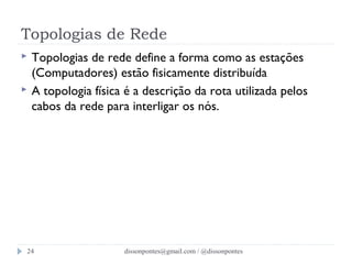 Topologias de Rede 
 Topologias de rede define a forma como as estações 
(Computadores) estão fisicamente distribuída 
 A topologia física é a descrição da rota utilizada pelos 
cabos da rede para interligar os nós. 
dissonpontes@24 gmail.com / @dissonpontes 
 