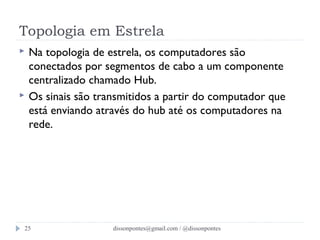 Topologia em Estrela 
 Na topologia de estrela, os computadores são 
conectados por segmentos de cabo a um componente 
centralizado chamado Hub. 
 Os sinais são transmitidos a partir do computador que 
está enviando através do hub até os computadores na 
rede. 
dissonpontes@25 gmail.com / @dissonpontes 
 