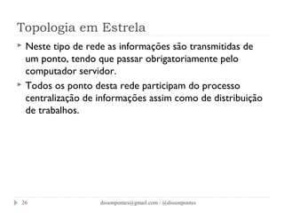 Topologia em Estrela 
 Neste tipo de rede as informações são transmitidas de 
um ponto, tendo que passar obrigatoriamente pelo 
computador servidor. 
 Todos os ponto desta rede participam do processo 
centralização de informações assim como de distribuição 
de trabalhos. 
dissonpontes@26 gmail.com / @dissonpontes 
 