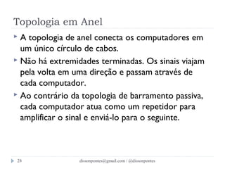 Topologia em Anel 
 A topologia de anel conecta os computadores em 
um único círculo de cabos. 
 Não há extremidades terminadas. Os sinais viajam 
pela volta em uma direção e passam através de 
cada computador. 
 Ao contrário da topologia de barramento passiva, 
cada computador atua como um repetidor para 
amplificar o sinal e enviá-lo para o seguinte. 
dissonpontes@28 gmail.com / @dissonpontes 
 