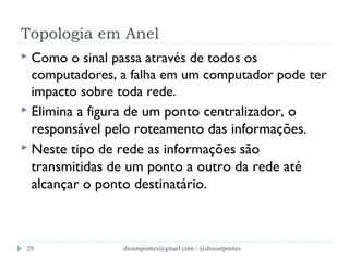 Topologia em Anel 
 Como o sinal passa através de todos os 
computadores, a falha em um computador pode ter 
impacto sobre toda rede. 
 Elimina a figura de um ponto centralizador, o 
responsável pelo roteamento das informações. 
 Neste tipo de rede as informações são 
transmitidas de um ponto a outro da rede até 
alcançar o ponto destinatário. 
dissonpontes@29 gmail.com / @dissonpontes 
 