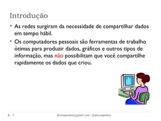 Introdução 
 As redes surgiram da necessidade de compartilhar dados 
em tempo hábil. 
 Os computadores pessoais são ferramentas de trabalho 
ótimas para produzir dados, gráficos e outros tipos de 
informação, mas não possibilitam que você compartilhe 
rapidamente os dados que criou. 
dissonpontes@3 gmail.com / @dissonpontes 
 
