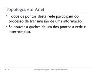 Topologia em Anel 
 Todos os pontos desta rede participam do 
processo de transmissão de uma informação. 
 Se houver a quebra de um dos pontos a rede é 
interrompida. 
dissonpontes@30 gmail.com / @dissonpontes 
 