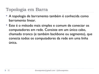 Topologia em Barra 
 A topologia de barramento também é conhecida como 
barramento linear. 
 Este é o método mais simples e comum de conectar os 
computadores em rede. Consiste em um único cabo, 
chamado tronco (e também backbone ou segmento), que 
conecta todos os computadores da rede em uma linha 
única. 
dissonpontes@32 gmail.com / @dissonpontes 
 