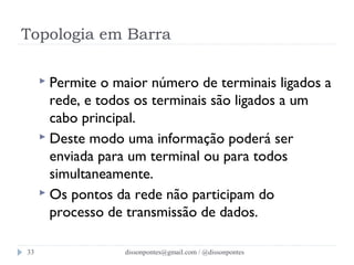 Topologia em Barra 
 Permite o maior número de terminais ligados a 
rede, e todos os terminais são ligados a um 
cabo principal. 
 Deste modo uma informação poderá ser 
enviada para um terminal ou para todos 
simultaneamente. 
 Os pontos da rede não participam do 
processo de transmissão de dados. 
dissonpontes@33 gmail.com / @dissonpontes 
 