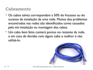 Cabeamento 
 Os cabos talvez correspondam a 50% do fracasso ou do 
sucesso da instalação de uma rede. Muitos dos problemas 
encontrados nas redes são identificados como causados 
pela má instalação ou montagem dos cabos. 
 Um cabo bem feito contará pontos no restante da rede, 
e em caso de dúvidas com algum cabo o melhor é não 
utilizá-lo. 
dissonpontes@35 gmail.com / @dissonpontes 
 