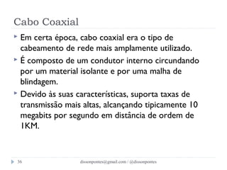Cabo Coaxial 
 Em certa época, cabo coaxial era o tipo de 
cabeamento de rede mais amplamente utilizado. 
 É composto de um condutor interno circundando 
por um material isolante e por uma malha de 
blindagem. 
 Devido às suas características, suporta taxas de 
transmissão mais altas, alcançando tipicamente 10 
megabits por segundo em distância de ordem de 
1KM. 
dissonpontes@36 gmail.com / @dissonpontes 
 