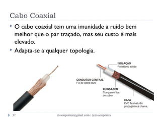 Cabo Coaxial 
 O cabo coaxial tem uma imunidade a ruído bem 
melhor que o par traçado, mas seu custo é mais 
elevado. 
 Adapta-se a qualquer topologia. 
dissonpontes@37 gmail.com / @dissonpontes 
 