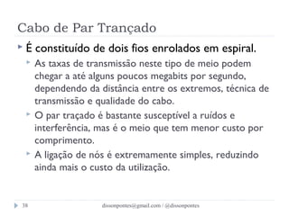 Cabo de Par Trançado 
 É constituído de dois fios enrolados em espiral. 
 As taxas de transmissão neste tipo de meio podem 
chegar a até alguns poucos megabits por segundo, 
dependendo da distância entre os extremos, técnica de 
transmissão e qualidade do cabo. 
 O par traçado é bastante susceptível a ruídos e 
interferência, mas é o meio que tem menor custo por 
comprimento. 
 A ligação de nós é extremamente simples, reduzindo 
ainda mais o custo da utilização. 
dissonpontes@38 gmail.com / @dissonpontes 
 