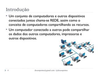 Introdução 
 Um conjunto de computadores e outros dispositivos 
conectados juntos chama-se REDE, assim como o 
conceito de computadores compartilhando os recursos. 
 Um computador conectado a outros pode compartilhar 
os dados dos outros computadores, impressoras e 
outros dispositivos. 
dissonpontes@4 gmail.com / @dissonpontes 
 