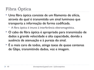 Fibra Óptica 
 Uma fibra óptica consiste de um filamento de silícia, 
através do qual é transmitido um sinal luminoso que 
transporta a informação de forma codificada. 
 A fibra óptica é imune à interferência eletromagnética. 
 O cabo de fibra óptica é apropriado para transmissão de 
dados a grande velocidade e alta capacidade, devido a 
ausência de atenuação e à pureza do sinal. 
 É o mais caro de todos, atinge taxas de quase centenas 
de Gbps, transmitindo dados, voz e imagem. 
dissonpontes@40 gmail.com / @dissonpontes 
 