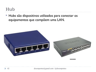 Hub 
 Hubs são dispositivos utilizados para conectar os 
equipamentos que compõem uma LAN. 
dissonpontes@42 gmail.com / @dissonpontes 
 