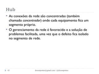 Hub 
 As conexões da rede são concentradas (também 
chamado concentrador) onde cada equipamento fica um 
segmento próprio. 
 O gerenciamento da rede é favorecido e a solução de 
problemas facilitada, uma vez que o defeito fica isolado 
no segmento de rede. 
dissonpontes@43 gmail.com / @dissonpontes 
 