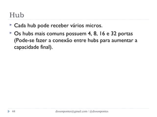 Hub 
 Cada hub pode receber vários micros. 
 Os hubs mais comuns possuem 4, 8, 16 e 32 portas 
(Pode-se fazer a conexão entre hubs para aumentar a 
capacidade final). 
dissonpontes@44 gmail.com / @dissonpontes 
 