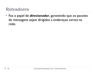 Roteadores 
 Faz o papel de direcionador, garantindo que os pacotes 
de mensagens sejam dirigidos a endereços certos na 
rede. 
dissonpontes@46 gmail.com / @dissonpontes 
 