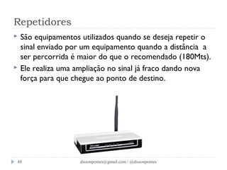 Repetidores 
 São equipamentos utilizados quando se deseja repetir o 
sinal enviado por um equipamento quando a distância a 
ser percorrida é maior do que o recomendado (180Mts). 
 Ele realiza uma ampliação no sinal já fraco dando nova 
força para que chegue ao ponto de destino. 
dissonpontes@48 gmail.com / @dissonpontes 

