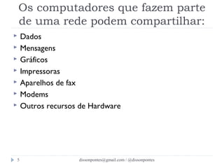 Os computadores que fazem parte 
de uma rede podem compartilhar: 
 Dados 
 Mensagens 
 Gráficos 
 Impressoras 
 Aparelhos de fax 
 Modems 
 Outros recursos de Hardware 
dissonpontes@5 gmail.com / @dissonpontes 
 