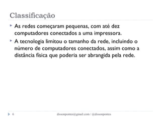 Classificação 
 As redes começaram pequenas, com até dez 
computadores conectados a uma impressora. 
 A tecnologia limitou o tamanho da rede, incluindo o 
número de computadores conectados, assim como a 
distância física que poderia ser abrangida pela rede. 
dissonpontes@6 gmail.com / @dissonpontes 
 