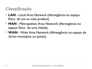 Classificação 
 LAN - Local Area Network (Abrangência no espaço 
físico de um ou mais prédios). 
 MAN - Metropolitan Area Network (Abrangência no 
espaço físico de uma cidade). 
 WAN - Wide Area Network (Abrangência no espaço de 
vários municípios ou países). 
dissonpontes@7 gmail.com / @dissonpontes 
 