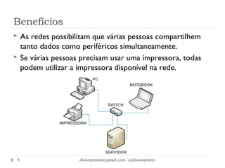 Benefícios 
 As redes possibilitam que várias pessoas compartilhem 
tanto dados como periféricos simultaneamente. 
 Se várias pessoas precisam usar uma impressora, todas 
podem utilizar a impressora disponível na rede. 
dissonpontes@8 gmail.com / @dissonpontes 
 
