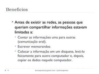 Benefícios 
 Antes de existir as redes, as pessoas que 
queriam compartilhar informações estavam 
limitadas a: 
 Contar as informações uma para outras 
(comunicação oral). 
 Escrever memorandos 
 Colocar a informação em um disquete, levá-lo 
fisicamente para outro computador e, depois, 
copiar os dados naquele computador. 
dissonpontes@9 gmail.com / @dissonpontes 
 